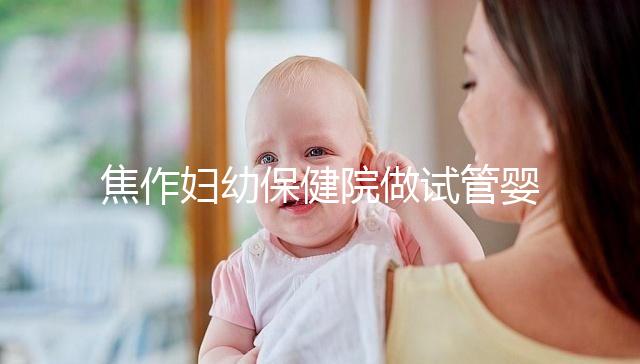 焦作婦幼保健院做試管嬰兒怎么樣，2024助孕成功率數據公布