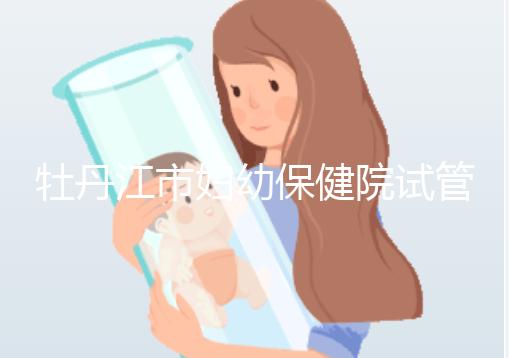 牡丹江市婦幼保健院試管成功率、費用詳解，你擔心的都在這