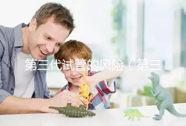 第三代試管的風(fēng)險(xiǎn)（第三代試管的風(fēng)險(xiǎn)大嗎）
