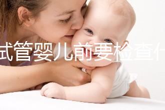 做試管嬰兒前要檢查什么（做試管嬰兒前要檢查什么項目）