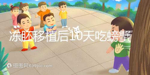 凍胚移植后10天吃螃蟹會怎樣速覽，做好補救工作影響小