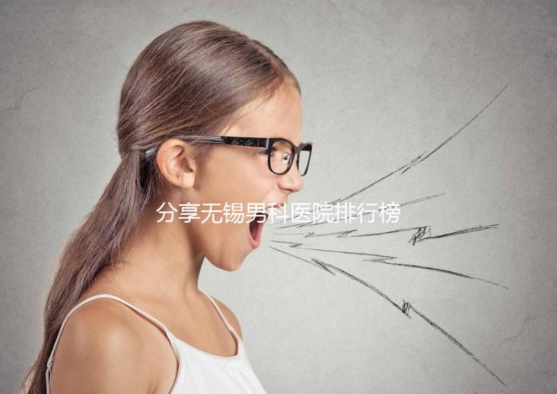 分享無錫男科醫院排行榜，2024年江南大學附屬醫院排名前茅