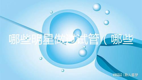哪些明星做過(guò)試管(哪些明星做過(guò)試管嬰兒)