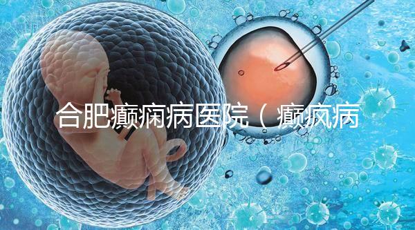 合肥癲癇病醫(yī)院(癲瘋病能徹底治好嗎?)