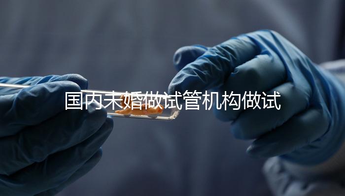 國內未婚做試管機構做試管哪家好？這三家醫院試管成功率最高