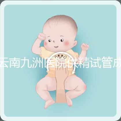 云南九洲醫院供精試管成功率怎么樣，3大案例分享助孕體驗
