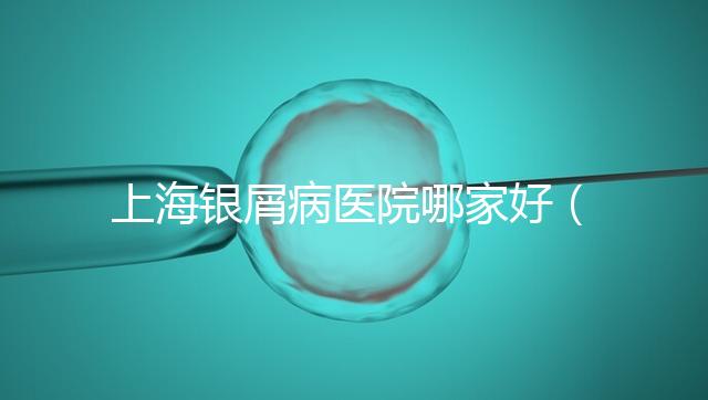 上海銀屑病醫(yī)院哪家好（上海銀屑病醫(yī)院Top排名表）