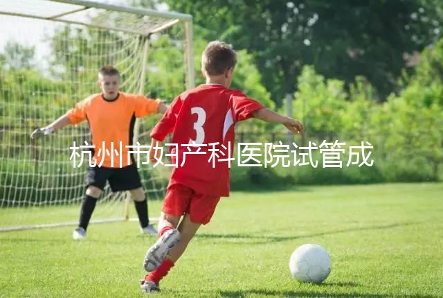 杭州市婦產科醫院試管成功率猛增到80%？過來人道出了真相