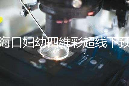 海口婦幼四維彩超線下預約難看這，網上掛號快捷費用還透明