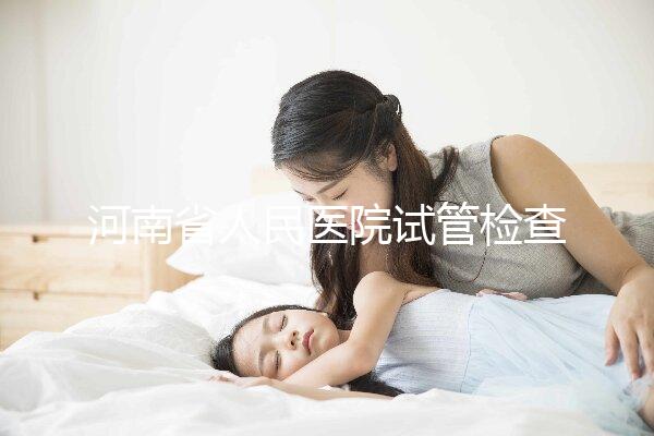 河南省人民醫院試管檢查多少錢？看完項目及費用明細便知