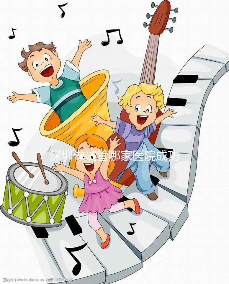 深圳做試管哪家醫院成功率最高（深圳做試管哪家醫院成功率最高2023年）