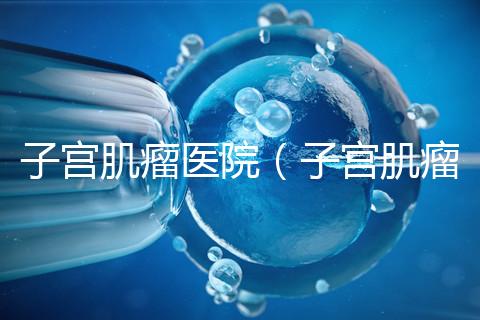 子宮肌瘤醫(yī)院（子宮肌瘤治療最好的醫(yī)院）