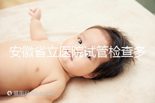 安徽省立醫(yī)院試管檢查多少錢答案在這，附上2024項目單