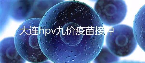 大連hpv九價疫苗接種點分享，中山、西崗這些醫(yī)院都能預約