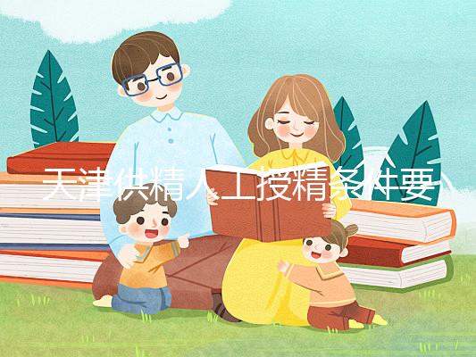 天津供精人工授精條件要求一覽，這些手續(xù)可千萬(wàn)不能少