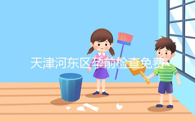 天津河東區孕前檢查免費政策2024，含應診醫院、時間明細