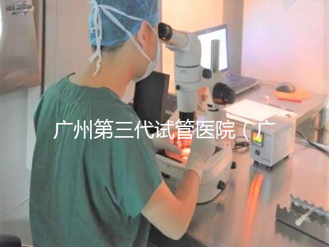 廣州第三代試管醫院（廣州第三代試管醫院排名）