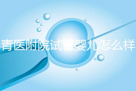 青醫(yī)附院試管嬰兒怎么樣，生殖科大夫用助孕成功率述說一切