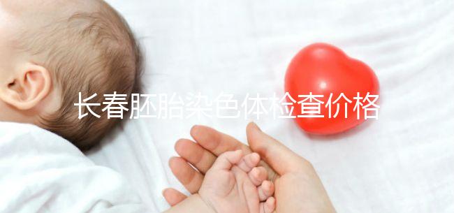 長春胚胎染色體檢查價(jià)格明細(xì)來了，南關(guān)區(qū)檢查地點(diǎn)在這