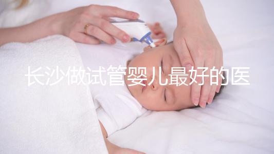 長沙做試管嬰兒最好的醫(yī)院排名前十，專家解析哪家更靠譜