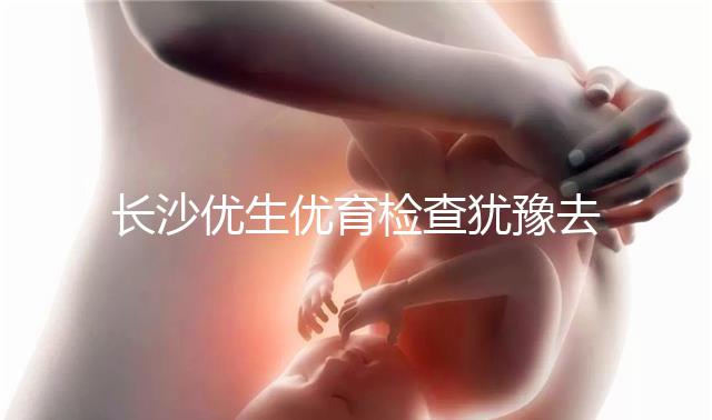 長沙優(yōu)生優(yōu)育檢查猶豫去哪家醫(yī)院看這個，上榜機(jī)構(gòu)都不錯