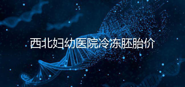 西北婦幼醫(yī)院冷凍胚胎價格介紹，如何計算2024一目了然