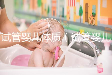 試管嬰兒體質(zhì)（試管嬰兒體質(zhì)和正常孩子一樣嗎）