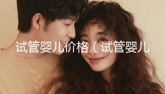 試管嬰兒價(jià)格（試管嬰兒價(jià)格大概要多少錢(qián)）