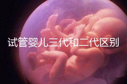 試管嬰兒三代和二代區(qū)別，成功率、費(fèi)用等多方面對(duì)比！