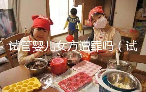 試管嬰兒女方遭罪嗎（試管對(duì)女人的傷害多大）