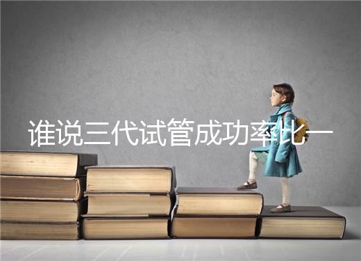 誰說三代試管成功率比一二代高，能否一次成功看這些...