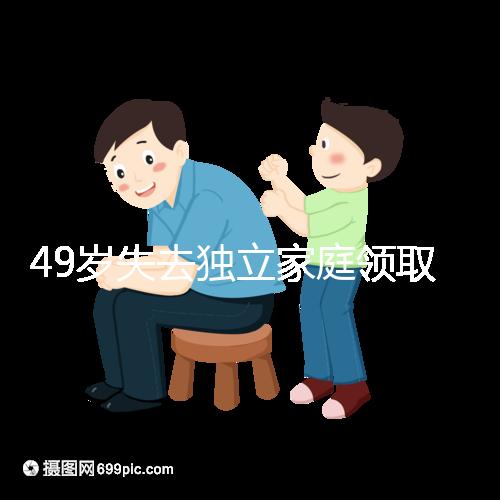 49歲失去獨立家庭領(lǐng)取補(bǔ)貼的步驟和時間被揭露你每個月領(lǐng)多少錢？先了解一下