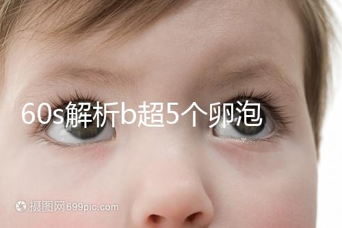 60s解析b超5個卵泡獲取時是否會更多，看完后造能取幾個