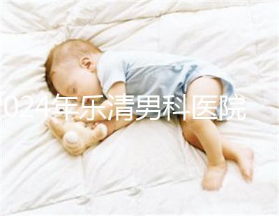 2024年樂清男科醫院哪家比較好看，想先把排名表收起來