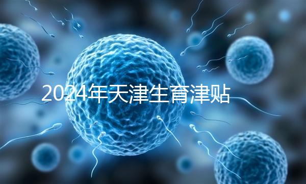 2024年天津生育津貼發(fā)放標準，如何申請，領取條件