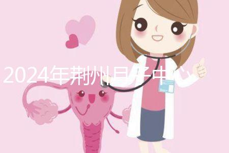 2024年荊州月子中心排行榜來襲,想知道沙市區(qū)哪個好看