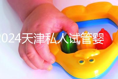 2024天津私人試管嬰兒醫(yī)院排名更新，哪個更好？