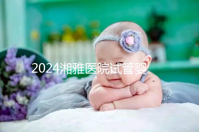2024湘雅醫(yī)院試管嬰兒費用明細表，一次成功預算3萬也足夠