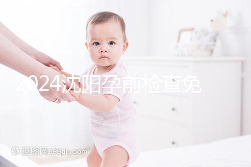 2024沈陽(yáng)孕前檢查免費(fèi)政策解讀，想白嫖不只能去盛京醫(yī)院