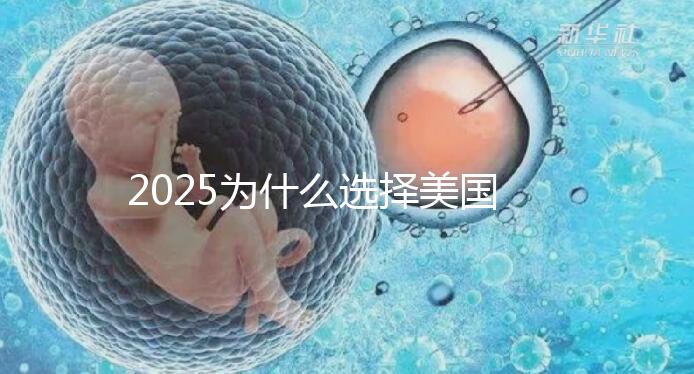 2025為什么選擇美國試管嬰兒？七大優(yōu)勢告訴您！
