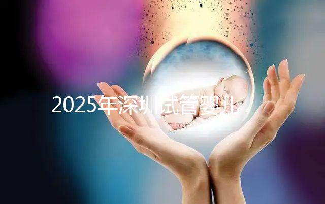 2025年深圳試管嬰兒醫院排名，附試管嬰兒成功率和費用一覽